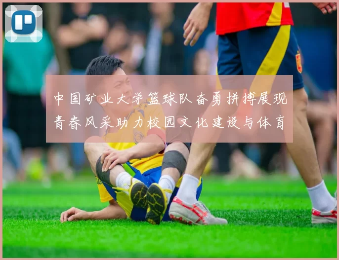 中国矿业大学篮球队奋勇拼搏展现青春风采助力校园文化建设与体育精神传承