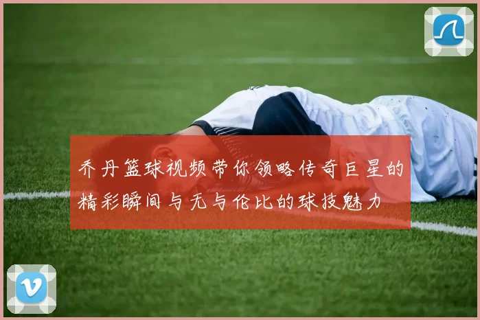 乔丹篮球视频带你领略传奇巨星的精彩瞬间与无与伦比的球技魅力