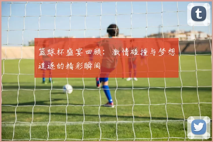 篮球杯盛宴回顾：激情碰撞与梦想追逐的精彩瞬间