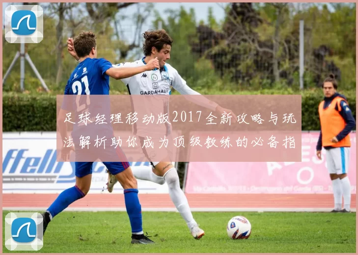 足球经理移动版2017全新攻略与玩法解析助你成为顶级教练的必备指南