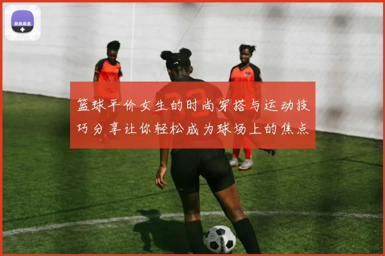 篮球平价女生的时尚穿搭与运动技巧分享让你轻松成为球场上的焦点